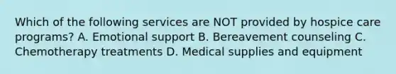 Which of the following services are NOT provided by hospice care programs? A. Emotional support B. Bereavement counseling C. Chemotherapy treatments D. Medical supplies and equipment