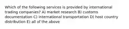 Which of the following services is provided by international trading companies? A) market research B) customs documentation C) international transportation D) host country distribution E) all of the above