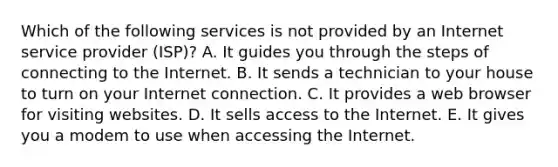 Which of the following services is not provided by an Internet service provider (ISP)? A. It guides you through the steps of connecting to the Internet. B. It sends a technician to your house to turn on your Internet connection. C. It provides a web browser for visiting websites. D. It sells access to the Internet. E. It gives you a modem to use when accessing the Internet.