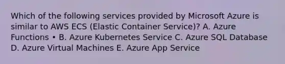 Which of the following services provided by Microsoft Azure is similar to AWS ECS (Elastic Container Service)? A. Azure Functions • B. Azure Kubernetes Service C. Azure SQL Database D. Azure Virtual Machines E. Azure App Service