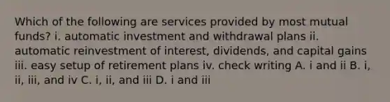 Which of the following are services provided by most mutual funds? i. automatic investment and withdrawal plans ii. automatic reinvestment of interest, dividends, and capital gains iii. easy setup of retirement plans iv. check writing A. i and ii B. i, ii, iii, and iv C. i, ii, and iii D. i and iii