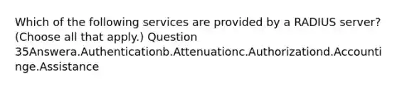 Which of the following services are provided by a RADIUS server? (Choose all that apply.) Question 35Answera.Authenticationb.Attenuationc.Authorizationd.Accountinge.Assistance