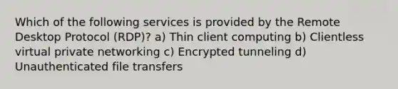 Which of the following services is provided by the Remote Desktop Protocol (RDP)? a) Thin client computing b) Clientless virtual private networking c) Encrypted tunneling d) Unauthenticated file transfers