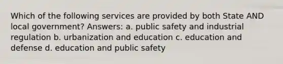 Which of the following services are provided by both State AND local government? Answers: a. public safety and industrial regulation b. urbanization and education c. education and defense d. education and public safety