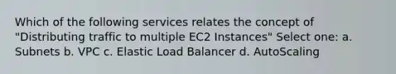 Which of the following services relates the concept of "Distributing traffic to multiple EC2 Instances" Select one: a. Subnets b. VPC c. Elastic Load Balancer d. AutoScaling