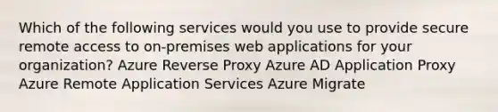 Which of the following services would you use to provide secure remote access to on-premises web applications for your organization? Azure Reverse Proxy Azure AD Application Proxy Azure Remote Application Services Azure Migrate