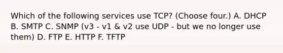 Which of the following services use TCP? (Choose four.) A. DHCP B. SMTP C. SNMP (v3 - v1 & v2 use UDP - but we no longer use them) D. FTP E. HTTP F. TFTP