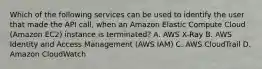 Which of the following services can be used to identify the user that made the API call, when an Amazon Elastic Compute Cloud (Amazon EC2) instance is terminated? A. AWS X-Ray B. AWS Identity and Access Management (AWS IAM) C. AWS CloudTrail D. Amazon CloudWatch