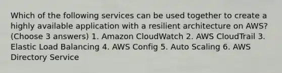 Which of the following services can be used together to create a highly available application with a resilient architecture on AWS? (Choose 3 answers) 1. Amazon CloudWatch 2. AWS CloudTrail 3. Elastic Load Balancing 4. AWS Config 5. Auto Scaling 6. AWS Directory Service