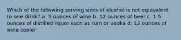 Which of the following serving sizes of alcohol is not equivalent to one drink? a. 5 ounces of wine b. 12 ounces of beer c. 1.5 ounces of distilled liquor such as rum or vodka d. 12 ounces of wine cooler