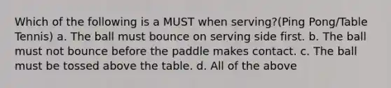 Which of the following is a MUST when serving?(Ping Pong/Table Tennis) a. The ball must bounce on serving side first. b. The ball must not bounce before the paddle makes contact. c. The ball must be tossed above the table. d. All of the above