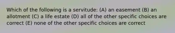 Which of the following is a servitude: (A) an easement (B) an allotment (C) a life estate (D) all of the other specific choices are correct (E) none of the other specific choices are correct