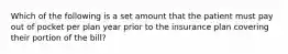 Which of the following is a set amount that the patient must pay out of pocket per plan year prior to the insurance plan covering their portion of the bill?