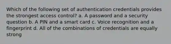 Which of the following set of authentication credentials provides the strongest access control? a. A password and a security question b. A PIN and a smart card c. Voice recognition and a fingerprint d. All of the combinations of credentials are equally strong