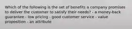 Which of the following is the set of benefits a company promises to deliver the customer to satisfy their needs? - a money-back guarantee - low pricing - good customer service - value proposition - an attribute