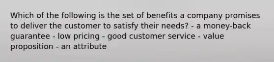 Which of the following is the set of benefits a company promises to deliver the customer to satisfy their needs? - a money-back guarantee - low pricing - good customer service - value proposition - an attribute