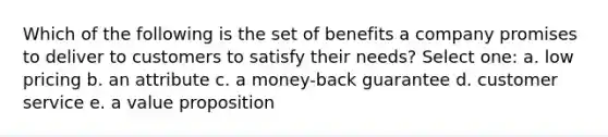 Which of the following is the set of benefits a company promises to deliver to customers to satisfy their needs? Select one: a. low pricing b. an attribute c. a money-back guarantee d. customer service e. a value proposition