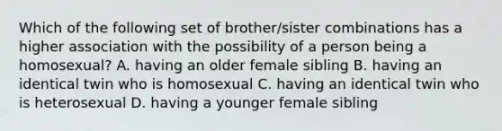 Which of the following set of brother/sister combinations has a higher association with the possibility of a person being a homosexual? A. having an older female sibling B. having an identical twin who is homosexual C. having an identical twin who is heterosexual D. having a younger female sibling