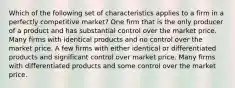 Which of the following set of characteristics applies to a firm in a perfectly competitive market? One firm that is the only producer of a product and has substantial control over the market price. Many firms with identical products and no control over the market price. A few firms with either identical or differentiated products and significant control over market price. Many firms with differentiated products and some control over the market price.