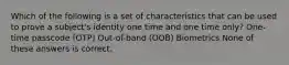 Which of the following is a set of characteristics that can be used to prove a subject's identity one time and one time only? One-time passcode (OTP) Out-of-band (OOB) Biometrics None of these answers is correct.