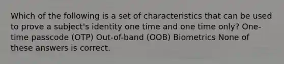 Which of the following is a set of characteristics that can be used to prove a subject's identity one time and one time only? One-time passcode (OTP) Out-of-band (OOB) Biometrics None of these answers is correct.