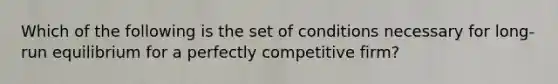 Which of the following is the set of conditions necessary for long-run equilibrium for a perfectly competitive firm?