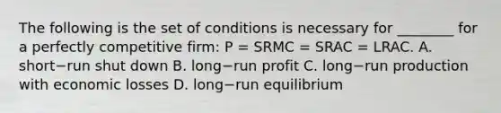 The following is the set of conditions is necessary for​ ________ for a perfectly competitive​ firm: P​ = SRMC​ = SRAC​ = LRAC. A. short−run shut down B. long−run profit C. long−run production with economic losses D. long−run equilibrium