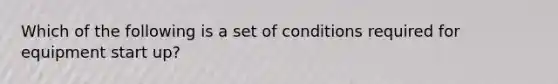 Which of the following is a set of conditions required for equipment start up?