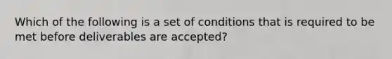 Which of the following is a set of conditions that is required to be met before deliverables are accepted?