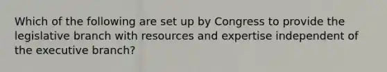 Which of the following are set up by Congress to provide the legislative branch with resources and expertise independent of the executive branch?