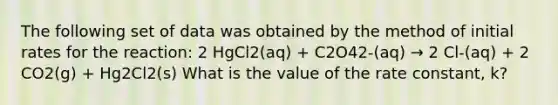 The following set of data was obtained by the method of initial rates for the reaction: 2 HgCl2(aq) + C2O42-(aq) → 2 Cl-(aq) + 2 CO2(g) + Hg2Cl2(s) What is the value of the rate constant, k?