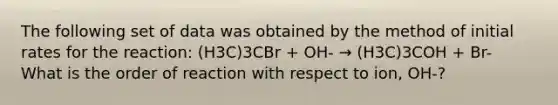 The following set of data was obtained by the method of initial rates for the reaction: (H3C)3CBr + OH- → (H3C)3COH + Br- What is the order of reaction with respect to ion, OH-?