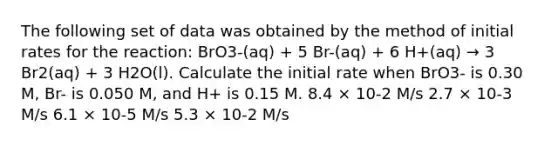 The following set of data was obtained by the method of initial rates for the reaction: BrO3-(aq) + 5 Br-(aq) + 6 H+(aq) → 3 Br2(aq) + 3 H2O(l). Calculate the initial rate when BrO3- is 0.30 M, Br- is 0.050 M, and H+ is 0.15 M. 8.4 × 10-2 M/s 2.7 × 10-3 M/s 6.1 × 10-5 M/s 5.3 × 10-2 M/s