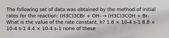 The following set of data was obtained by the method of initial rates for the reaction: (H3C)3CBr + OH- → (H3C)3COH + Br- What is the value of the rate constant, k? 1.8 × 10-4 s-1 8.8 × 10-4 s-1 4.4 × 10-4 s-1 none of these