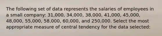 The following set of data represents the salaries of employees in a small company: 31,000, 34,000, 38,000, 41,000, 45,000, 48,000, 55,000, 58,000, 60,000, and 250,000. Select the most appropriate measure of central tendency for the data selected: