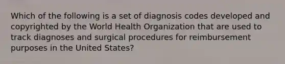 Which of the following is a set of diagnosis codes developed and copyrighted by the World Health Organization that are used to track diagnoses and surgical procedures for reimbursement purposes in the United States?