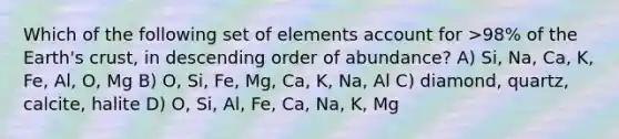 Which of the following set of elements account for >98% of the Earth's crust, in descending order of abundance? A) Si, Na, Ca, K, Fe, Al, O, Mg B) O, Si, Fe, Mg, Ca, K, Na, Al C) diamond, quartz, calcite, halite D) O, Si, Al, Fe, Ca, Na, K, Mg