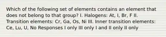 Which of the following set of elements contains an element that does not belong to that group? I. Halogens: At, I, Br, F II. Transition elements: Cr, Ga, Os, Ni III. Inner transition elements: Ce, Lu, U, No Responses I only III only I and II only II only