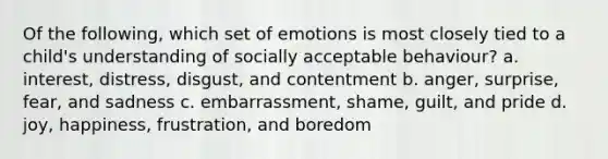 Of the following, which set of emotions is most closely tied to a child's understanding of socially acceptable behaviour? a. interest, distress, disgust, and contentment b. anger, surprise, fear, and sadness c. embarrassment, shame, guilt, and pride d. joy, happiness, frustration, and boredom