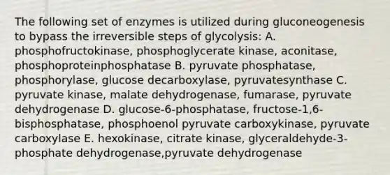 The following set of enzymes is utilized during gluconeogenesis to bypass the irreversible steps of glycolysis: A. phosphofructokinase, phosphoglycerate kinase, aconitase, phosphoproteinphosphatase B. pyruvate phosphatase, phosphorylase, glucose decarboxylase, pyruvatesynthase C. pyruvate kinase, malate dehydrogenase, fumarase, pyruvate dehydrogenase D. glucose-6-phosphatase, fructose-1,6-bisphosphatase, phosphoenol pyruvate carboxykinase, pyruvate carboxylase E. hexokinase, citrate kinase, glyceraldehyde-3-phosphate dehydrogenase,pyruvate dehydrogenase