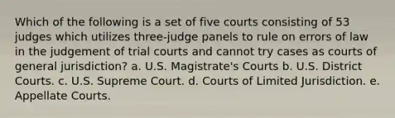 Which of the following is a set of five courts consisting of 53 judges which utilizes three-judge panels to rule on errors of law in the judgement of trial courts and cannot try cases as courts of general jurisdiction? a. U.S. Magistrate's Courts b. U.S. District Courts. c. U.S. Supreme Court. d. Courts of Limited Jurisdiction. e. Appellate Courts.