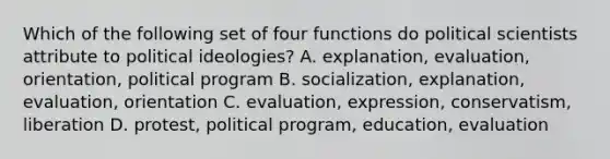 Which of the following set of four functions do political scientists attribute to political ideologies? A. explanation, evaluation, orientation, political program B. socialization, explanation, evaluation, orientation C. evaluation, expression, conservatism, liberation D. protest, political program, education, evaluation