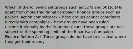 Which of the following set groups such as 527s and 501(c)(4)s apart from more traditional campaign finance groups such as political action committees? -These groups cannot coordinate directly with campaigns -These groups have been ruled unconstitutionally by the Supreme Court -These groups are not subject to the spending limits of the Bipartisan Campaign Finance Reform Act -These groups do not have to disclose where they get their money