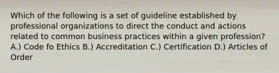 Which of the following is a set of guideline established by professional organizations to direct the conduct and actions related to common business practices within a given profession? A.) Code fo Ethics B.) Accreditation C.) Certification D.) Articles of Order