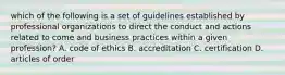 which of the following is a set of guidelines established by professional organizations to direct the conduct and actions related to come and business practices within a given profession? A. code of ethics B. accreditation C. certification D. articles of order