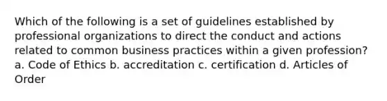 Which of the following is a set of guidelines established by professional organizations to direct the conduct and actions related to common business practices within a given profession? a. Code of Ethics b. accreditation c. certification d. Articles of Order