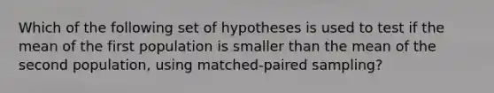 Which of the following set of hypotheses is used to test if the mean of the first population is smaller than the mean of the second population, using matched-paired sampling?