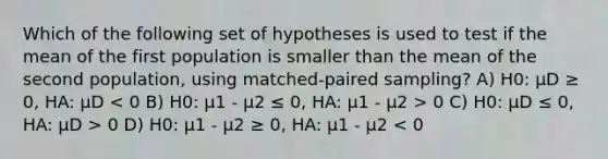 Which of the following set of hypotheses is used to test if the mean of the first population is smaller than the mean of the second population, using matched-paired sampling? A) H0: µD ≥ 0, HA: µD 0 C) H0: µD ≤ 0, HA: µD > 0 D) H0: µ1 - µ2 ≥ 0, HA: µ1 - µ2 < 0