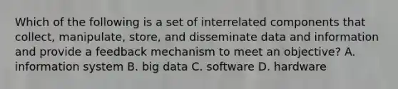 Which of the following is a set of interrelated components that collect, manipulate, store, and disseminate data and information and provide a feedback mechanism to meet an objective? A. information system B. big data C. software D. hardware