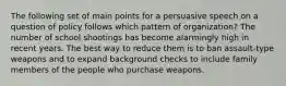 The following set of main points for a persuasive speech on a question of policy follows which pattern of organization? The number of school shootings has become alarmingly high in recent years. The best way to reduce them is to ban assault-type weapons and to expand background checks to include family members of the people who purchase weapons.